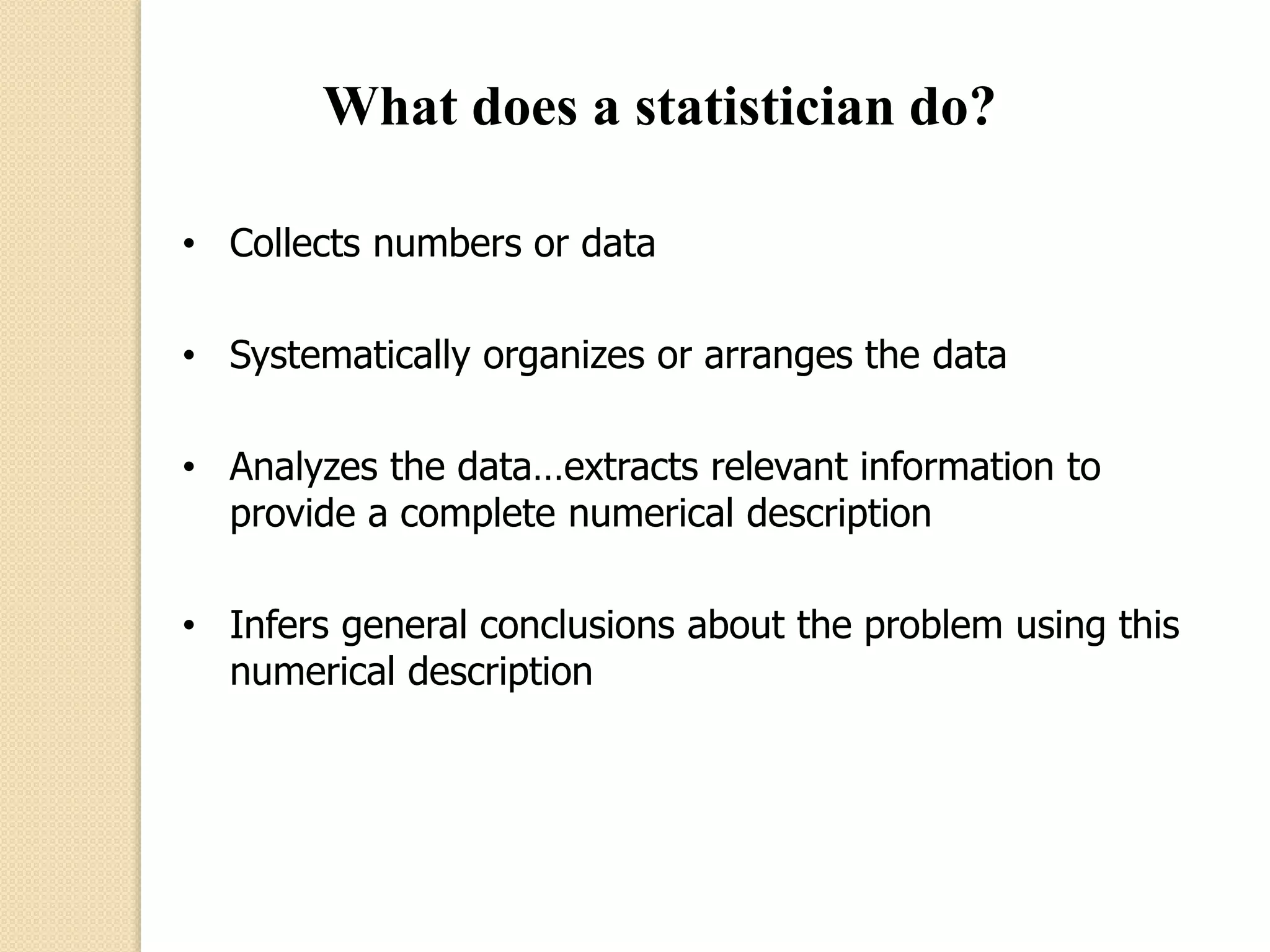 What does a statistician do? 
• Collects numbers or data 
• Systematically organizes or arranges the data 
• Analyzes the data…extracts relevant information to 
provide a complete numerical description 
• Infers general conclusions about the problem using this 
numerical description 
 