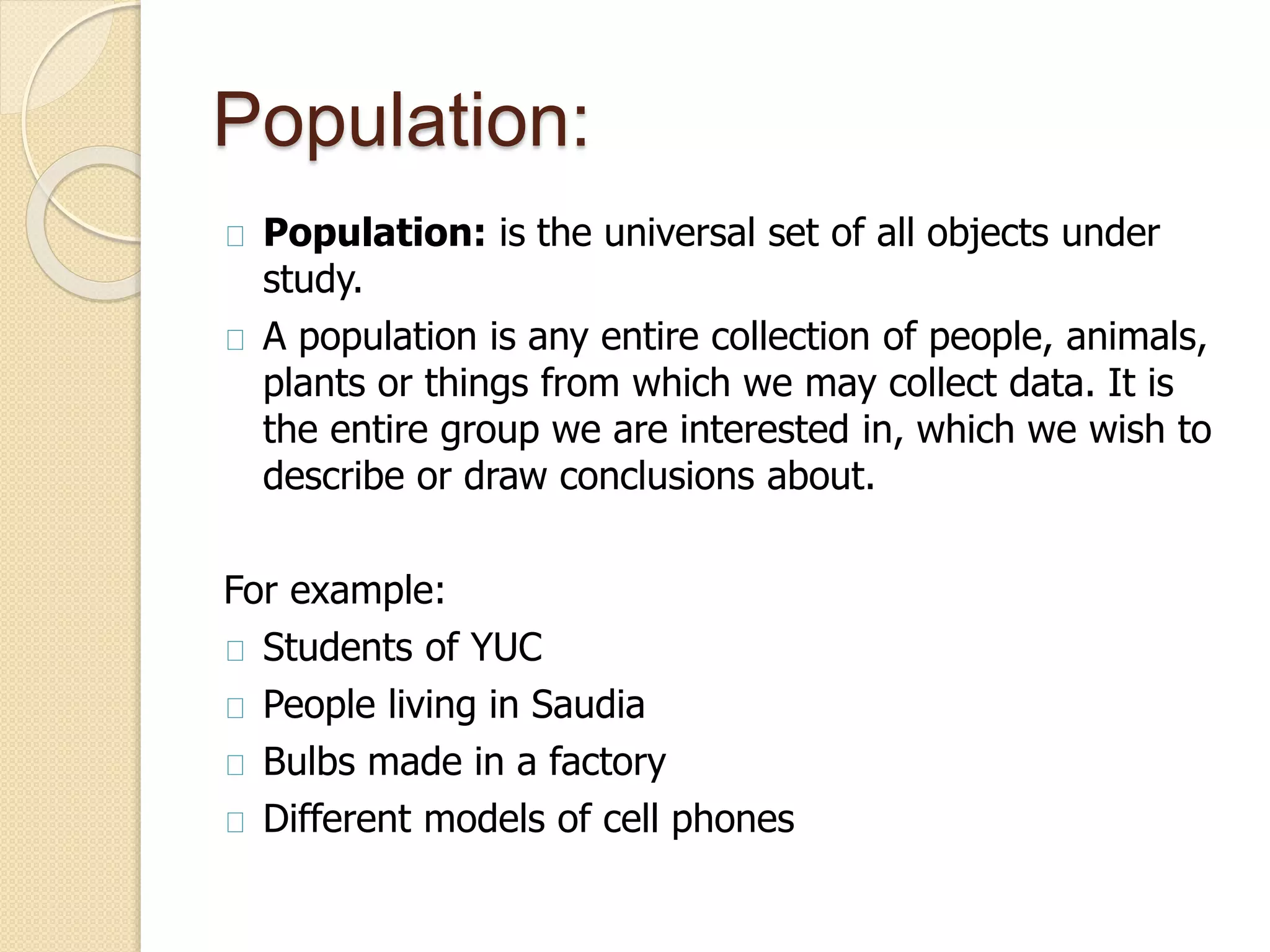 Population: 
Population: is the universal set of all objects under 
study. 
A population is any entire collection of people, animals, 
plants or things from which we may collect data. It is 
the entire group we are interested in, which we wish to 
describe or draw conclusions about. 
For example: 
Students of YUC 
People living in Saudia 
Bulbs made in a factory 
Different models of cell phones 
 