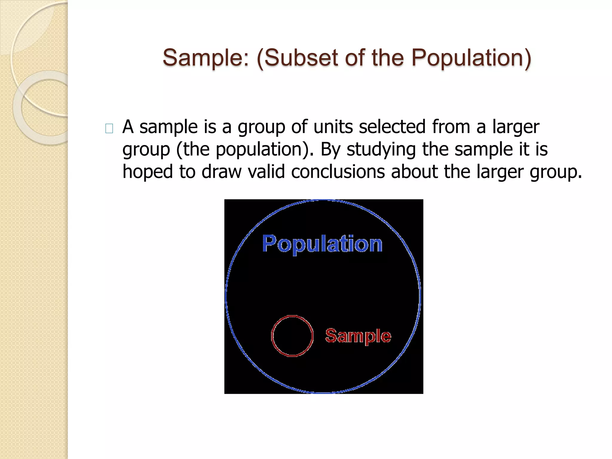 Sample: (Subset of the Population) 
A sample is a group of units selected from a larger 
group (the population). By studying the sample it is 
hoped to draw valid conclusions about the larger group. 
 