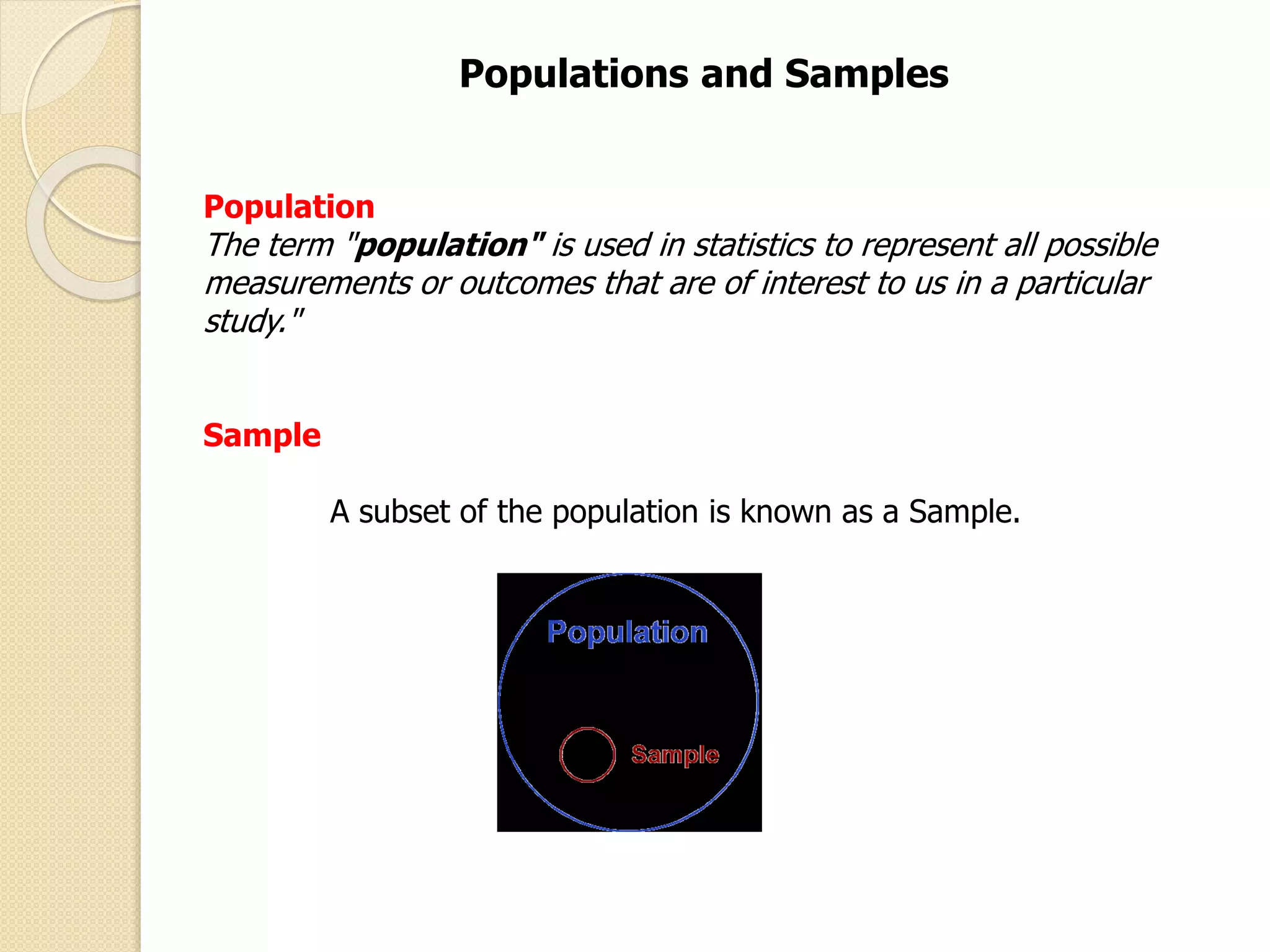 Populations and Samples 
Population 
The term "population" is used in statistics to represent all possible 
measurements or outcomes that are of interest to us in a particular 
study." 
Sample 
A subset of the population is known as a Sample. 
 