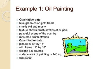 Example 1: Oil Painting 
Qualitative data: 
blue/green color, gold frame 
smells old and musty 
texture shows brush strokes of oil paint 
peaceful scene of the country 
masterful brush strokes 
Quantitative data: 
picture is 10" by 14" 
with frame 14" by 18" 
weighs 8.5 pounds 
surface area of painting is 140 sq. in. 
cost $300 
 