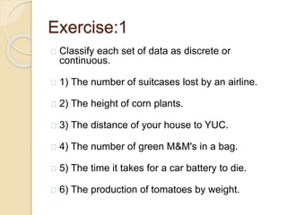 Exercise:1 
Classify each set of data as discrete or 
continuous. 
1) The number of suitcases lost by an airline. 
2) The height of corn plants. 
3) The distance of your house to YUC. 
4) The number of green M&M's in a bag. 
5) The time it takes for a car battery to die. 
6) The production of tomatoes by weight. 
 
