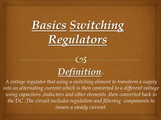 Definition:-
A voltage regulator that using a switching element to transform a supply
into an alternating current which is then converted to a different voltage
using capacitors ,inductors and other elements ,then converted back to
the DC .The circuit includes regulation and filtering components to
insure a steady current.
 
