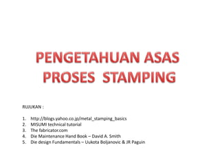 RUJUKAN :
1. http://blogs.yahoo.co.jp/metal_stamping_basics
2. MISUMI technical tutorial
3. The fabricator.com
4. Die Maintenance Hand Book – David A. Smith
5. Die design Fundamentals – Uukota Boljanovic & JR Paguin
 