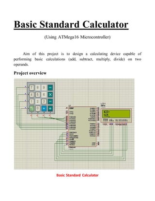 Basic Standard Calculator 
(Using ATMega16 Microcontroller) 
Aim of this project is to design a calculating device capable of 
performing basic calculations (add, subtract, multiply, divide) on two 
operands. 
Project overview 
Basic Standard Calculator 
 