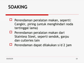03/03/25 10
SOAKING
 Perendaman peralatan makan, seperti:
Cangkir, piring (untuk menghindari noda
tertinggal lama)
 Perendaman peralatan makan dari
Stainless Steel, seperti sendok, garpu
dan cutleries lain
 Perendaman dapat dilakukan s/d 2 jam
 