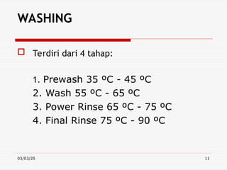 03/03/25 11
WASHING
 Terdiri dari 4 tahap:
1. Prewash 35 ºC - 45 ºC
2. Wash 55 ºC - 65 ºC
3. Power Rinse 65 ºC - 75 ºC
4. Final Rinse 75 ºC - 90 ºC
 