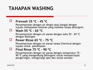 03/03/25 12
TAHAPAN WASHING
 Prewash 35 ºC - 45 ºC
Penyemprotan dengan air dingin atau hangat dengan
tujuan melepaskan kotoran yang melekat tanpa detergent.
 Wash 55 ºC - 65 ºC
Penyemprotan dengan air panas dengan suhu 55 - 65 ºC
dengan detergen
 Power Rinse 65 ºC - 75 ºC
Penyemprotan dengan air panas tanpa Chemical dengan
tujuan untuk pembilasan.
 Final Rinse 75 ºC - 90 ºC
Penyemprotan dengan air panas dengan temperatur 75 -
90 ºC yang mengandung Detergent untuk mempercepat
pengeringan, mengurangi spot dan untuk sanitasi
 