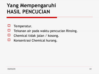 03/03/25 14
Yang Mempengaruhi
HASIL PENCUCIAN
 Temperatur.
 Tekanan air pada waktu pencucian Rinsing.
 Chemical tidak jalan / kosong.
 Konsentrasi Chemical kurang.
 