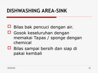 03/03/25 16
DISHWASHING AREA-SINK
 Bilas bak pencuci dengan air.
 Gosok keseluruhan dengan
memakai Tapas / sponge dengan
chemical
 Bilas sampai bersih dan siap di
pakai kembali
 