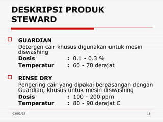 03/03/25 18
DESKRIPSI PRODUK
STEWARD
 GUARDIAN
Detergen cair khusus digunakan untuk mesin
diswashing
Dosis : 0.1 - 0.3 %
Temperatur : 60 - 70 derajat
 RINSE DRY
Pengering cair yang dipakai berpasangan dengan
Guardian, khusus untuk mesin diswashing
Dosis : 100 - 200 ppm
Temperatur : 80 - 90 derajat C
 