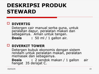 03/03/25 19
 DIVERTIG
Detergen cair manual serba guna, untuk
peralatan dapur, peralatan makan dan
sebagainya. Aman untuk tangan.
Dosis : 50 ml / 1 gallon air.
 DIVERKIT TOWER
Detergen bubuk ekonomis dengan sistem
rendam untuk peralatan makan, peralatan
memasak dan sebagainya.
Dosis : 2 sendok makan / 1 gallon air
hangat 35 derajat C.
DESKRIPSI PRODUK
STEWARD
 