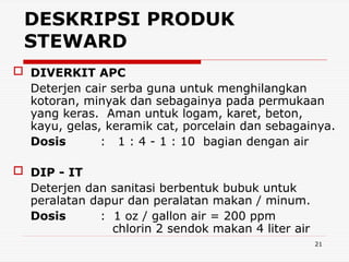 21
 DIVERKIT APC
Deterjen cair serba guna untuk menghilangkan
kotoran, minyak dan sebagainya pada permukaan
yang keras. Aman untuk logam, karet, beton,
kayu, gelas, keramik cat, porcelain dan sebagainya.
Dosis : 1 : 4 - 1 : 10 bagian dengan air
 DIP - IT
Deterjen dan sanitasi berbentuk bubuk untuk
peralatan dapur dan peralatan makan / minum.
Dosis : 1 oz / gallon air = 200 ppm
chlorin 2 sendok makan 4 liter air
DESKRIPSI PRODUK
STEWARD
 