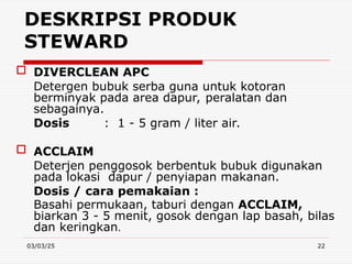 03/03/25 22
 DIVERCLEAN APC
Detergen bubuk serba guna untuk kotoran
berminyak pada area dapur, peralatan dan
sebagainya.
Dosis : 1 - 5 gram / liter air.
 ACCLAIM
Deterjen penggosok berbentuk bubuk digunakan
pada lokasi dapur / penyiapan makanan.
Dosis / cara pemakaian :
Basahi permukaan, taburi dengan ACCLAIM,
biarkan 3 - 5 menit, gosok dengan lap basah, bilas
dan keringkan.
DESKRIPSI PRODUK
STEWARD
 
