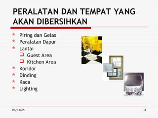 03/03/25 4
PERALATAN DAN TEMPAT YANG
AKAN DIBERSIHKAN
 Piring dan Gelas
 Peralatan Dapur
 Lantai
 Guest Area
 Kitchen Area
 Koridor
 Dinding
 Kaca
 Lighting
 