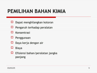 03/03/25 5
PEMILIHAN BAHAN KIMIA
 Dapat menghilangkan kotoran
 Pengaruh terhadap peralatan
 Konsentrasi
 Penggunaan
 Daya kerja dengan air
 Biaya
 Efisiensi bahan/peralatan jangka
panjang
 