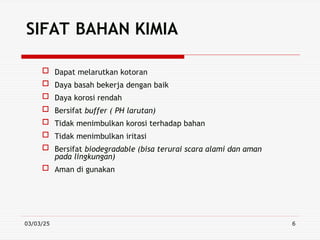 03/03/25 6
SIFAT BAHAN KIMIA
 Dapat melarutkan kotoran
 Daya basah bekerja dengan baik
 Daya korosi rendah
 Bersifat buffer ( PH larutan)
 Tidak menimbulkan korosi terhadap bahan
 Tidak menimbulkan iritasi
 Bersifat biodegradable (bisa terurai scara alami dan aman
pada lingkungan)
 Aman di gunakan
 