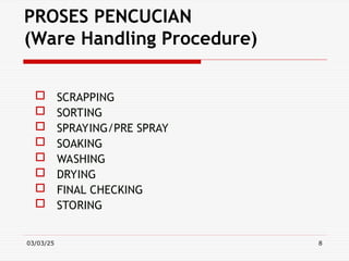 03/03/25 8
PROSES PENCUCIAN
(Ware Handling Procedure)
 SCRAPPING
 SORTING
 SPRAYING/PRE SPRAY
 SOAKING
 WASHING
 DRYING
 FINAL CHECKING
 STORING
 