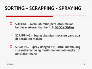 03/03/25 9
SORTING – SCRAPPING - SPRAYING
 SORTING - Memilah milih peralatan makan
berdasar ukuran dan bentuk DECOY Sistim
 SCRAPPING – Buang sisa-sisa makanan yang ada
di peralatan makan
 SPRAYING – Spray dengan air, untuk membuang
sisa makanan yang masih menempel/lengket di
peralatan makan
 