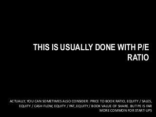 THIS IS USUALLY DONE WITH P/E
RATIO
ACTUALLY, YOU CAN SOMETIMES ALSO CONSIDER: PRICE TO BOOK RATIO, EQUITY / SALES,
EQUITY / CASH FLOW, EQUITY / PAT, EQUITY / BOOK VALUE OF SHARE. BUT PE IS FAR
MORE COMMON FOR START-UPS
 