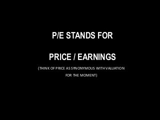 P/E STANDS FOR
PRICE / EARNINGS
(THINK OF PRICE AS SYNONYMOUS WITH VALUATION
FOR THE MOMENT)
 