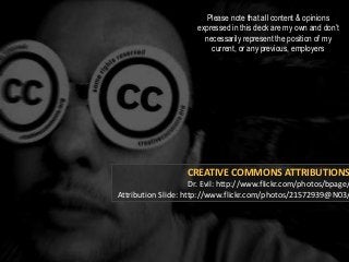 CREATIVE COMMONS ATTRIBUTIONS
Dr. Evil: http://www.flickr.com/photos/bpage/
Attribution Slide: http://www.flickr.com/photos/21572939@N03/
Please note that all content & opinions
expressed in this deck are my own and don’t
necessarily represent the position of my
current, or any previous, employers
 