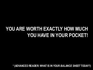 YOU ARE WORTH EXACTLY HOW MUCH
YOU HAVE IN YOUR POCKET!
* (ADVANCED READER: WHAT IS IN YOUR BALANCE SHEET TODAY?)
 