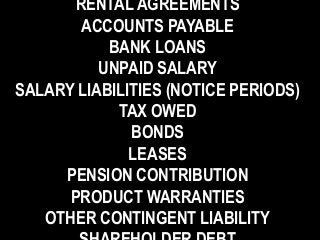 RENTAL AGREEMENTS
ACCOUNTS PAYABLE
BANK LOANS
UNPAID SALARY
SALARY LIABILITIES (NOTICE PERIODS)
TAX OWED
BONDS
LEASES
PENSION CONTRIBUTION
PRODUCT WARRANTIES
OTHER CONTINGENT LIABILITY
 