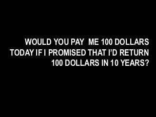 WOULD YOU PAY ME 100 DOLLARS
TODAY IF I PROMISED THAT I’D RETURN
100 DOLLARS IN 10 YEARS?
 