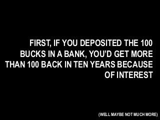 FIRST, IF YOU DEPOSITED THE 100
BUCKS IN A BANK, YOU’D GET MORE
THAN 100 BACK IN TEN YEARS BECAUSE
OF INTEREST
(WELL MAYBE NOT MUCH MORE)
 