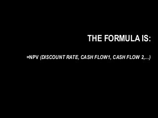 THE FORMULA IS:
=NPV (DISCOUNT RATE, CASH FLOW1, CASH FLOW 2,…)
 