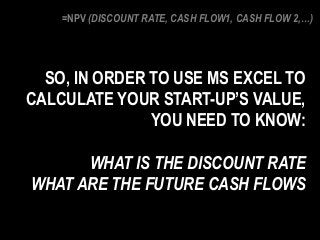 =NPV (DISCOUNT RATE, CASH FLOW1, CASH FLOW 2,…)
SO, IN ORDER TO USE MS EXCEL TO
CALCULATE YOUR START-UP’S VALUE,
YOU NEED TO KNOW:
WHAT IS THE DISCOUNT RATE
WHAT ARE THE FUTURE CASH FLOWS
 