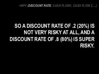 SO A DISCOUNT RATE OF .2 (20%) IS
NOT VERY RISKY AT ALL, AND A
DISCOUNT RATE OF .8 (80%) IS SUPER
RISKY.
=NPV (DISCOUNT RATE, CASH FLOW1, CASH FLOW 2,…)
 