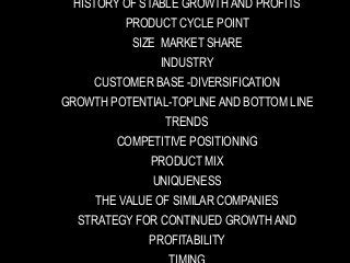 HISTORY OF STABLE GROWTH AND PROFITS
PRODUCT CYCLE POINT
SIZE MARKET SHARE
INDUSTRY
CUSTOMER BASE -DIVERSIFICATION
GROWTH POTENTIAL-TOPLINE AND BOTTOM LINE
TRENDS
COMPETITIVE POSITIONING
PRODUCT MIX
UNIQUENESS
THE VALUE OF SIMILAR COMPANIES
STRATEGY FOR CONTINUED GROWTH AND
PROFITABILITY
 