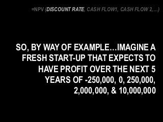 SO, BY WAY OF EXAMPLE…IMAGINE A
FRESH START-UP THAT EXPECTS TO
HAVE PROFIT OVER THE NEXT 5
YEARS OF -250,000, 0, 250,000,
2,000,000, & 10,000,000
=NPV (DISCOUNT RATE, CASH FLOW1, CASH FLOW 2,…)
 