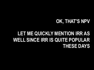OK, THAT'S NPV
LET ME QUICKLY MENTION IRR AS
WELL SINCE IRR IS QUITE POPULAR
THESE DAYS
 