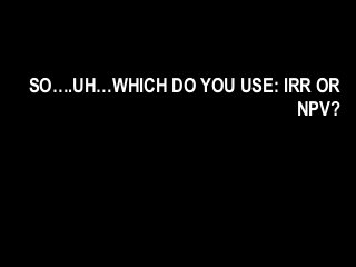 SO….UH…WHICH DO YOU USE: IRR OR
NPV?
 