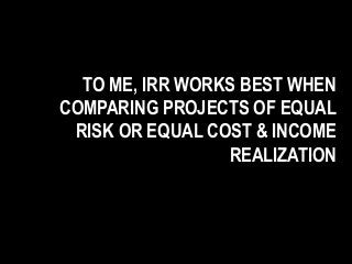 TO ME, IRR WORKS BEST WHEN
COMPARING PROJECTS OF EQUAL
RISK OR EQUAL COST & INCOME
REALIZATION
 