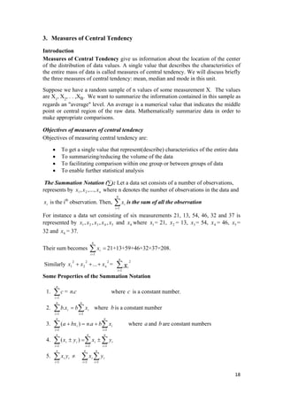 3. Measures of Central Tendency
Introduction
Measures of Central Tendency give us information about the location of the center
of the distribution of data values. A single value that describes the characteristics of
the entire mass of data is called measures of central tendency. We will discuss briefly
the three measures of central tendency: mean, median and mode in this unit.
Suppose we have a random sample of n values of some measurement X. The values
are X1
, X2
, . . ,Xn. We want to summarize the information contained in this sample as
regards an "average" level. An average is a numerical value that indicates the middle
point or central region of the raw data. Mathematically summarize data in order to
make appropriate comparisons.
Objectives of measures of central tendency
Objectives of measuring central tendency are:
• To get a single value that represent(describe) characteristics of the entire data
• To summarizing/reducing the volume of the data
• To facilitating comparison within one group or between groups of data
• To enable further statistical analysis
The Summation Notation (∑): Let a data set consists of a number of observations,
represents by where n denotes the number of observations in the data and
is the ith
observation. Then, is the sum of all the observation∑=i
ix
1
N
∑
xxx n.,..,, 21
ix
For instance a data set consisting of six measurements 21, 13, 54, 46, 32 and 37 is
represented by and where = 21, = 13, = 54, = 46, =
32 and = 37.
54321 ,,,, xxxxx 6x 1x 2x 3x 4x 5x
6x
Their sum becomes 21+13+59+46+32+37=208.∑=
=
6
1i
ix
Similarly =
22
2
2
1 ... nxxx +++ ∑=
n
i
ix1
2
Some Properties of the Summation Notation
1. = where c is a constant number.∑=
n
i
c
1
cn.
2. where is a constant number∑ ∑= =
=
n
i
n
i
ii xbxb
1 1
. b
3. where a and b are constant numbers∑= =
+=+
n
i
n
i
ii xbanbxa
1 1
.)(
4. ∑∑∑ ===
±=±
n
i
i
n
i
i
n
i
ii yxyx
111
)(
5. ∑∑∑ ===
≠
n
i
i
n
i
i
n
i
ii yxyx
111
18 
 
 