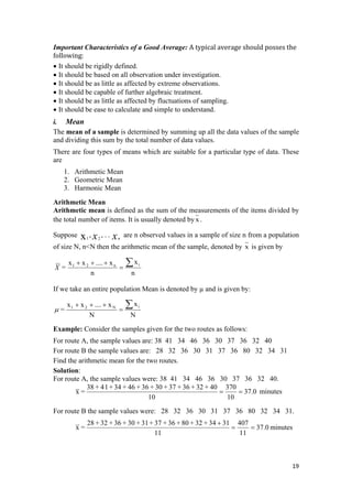 Important Characteristics of a Good Average: A typical average should posses the 
following:  
• It should be rigidly defined.
• It should be based on all observation under investigation.
• It should be as little as affected by extreme observations.
• It should be capable of further algebraic treatment.
• It should be as little as affected by fluctuations of sampling.
• It should be ease to calculate and simple to understand.
i. Mean
The mean of a sample is determined by summing up all the data values of the sample
and dividing this sum by the total number of data values.
There are four types of means which are suitable for a particular type of data. These
are
1. Arithmetic Mean
2. Geometric Mean
3. Harmonic Mean
Arithmetic Mean
Arithmetic mean is defined as the sum of the measurements of the items divided by
the total number of items. It is usually denoted by x.
Suppose are n observed values in a sample of size n from a population
of size N, n<N then the arithmetic mean of the sample, denoted by
xx n
..,, 21x
x is given by
n
x
n
x....xx
=
in21 ∑=
+++
X
If we take an entire population Mean is denoted by µ and is given by:
NN
= N21
=μ
xx....xx i∑+++
Example: Consider the samples given for the two routes as follows:
For route A, the sample values are: 38 41 34 46 36 30 37 36 32 40
For route B the sample values are: 28 32 36 30 31 37 36 80 32 34 31
Find the arithmetic mean for the two routes.
Solution:
For route A, the sample values were: 38 41 34 46 36 30 37 36 32 40.
0.37
10
370
10
40+32+36+37+30+36+46+34+14+38
=x == minutes
For route B the sample values were: 28 32 36 30 31 37 36 80 32 34 31.
0.37
11
407
11
3134+32+80+36+37+31+30+36+32+28
=x ==
+
minutes
19 
 
 