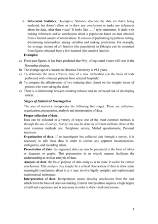 ii. Inferential Statistics: Descriptive Statistics describe the data set that’s being
analyzed, but doesn’t allow us to draw any conclusions or make any inferences
about the data, other than visual “It looks like …..” type statements. It deals with
making inferences and/or conclusions about a population based on data obtained
from a limited sample of observations. It consists of performing hypothesis testing,
determining relationships among variables and making predictions. For example,
the average income of all families (the population) in Ethiopia can be estimated
from figures obtained from a few hundred (the sample) families.
Examples:
a) From past figures, it has been predicted that 90 0
0 of registered voters will vote in the
November election.
b) The average age of a student in Hawassa University is 19.1 years.
c) To determine the most effective dose of a new medication (on the basis of tests
performed with volunteer patients from selected hospitals)
d) To compare the effectiveness of two reducing diets (based on the weights losses of
persons who were taking the diets)
e) There is a relationship between smoking tobacco and an increased risk of developing
cancer.
Stages of Statistical Investigation
The area of statistics incorporates the following five stages. These are collection,
organization, presentation, analysis and interpretation of data.
Proper collection of data:
Data can be collected in a variety of ways; one of the most common methods is
through the use of survey. Survey can also be done in different methods, three of the
most common methods are: Telephone survey, Mailed questionnaire, Personal
interview.
Organization of data: If an investigator has collected data through a survey, it is
necessary to edit these data in order to correct any apparent inconsistencies,
ambiguities, and recording errors.
Presentation of data: the organized data can now be presented in the form of tables
or diagrams or graphs. This presentation in an orderly manner facilitates the
understanding as well as analysis of data.
Analysis of data: the basic purpose of data analysis is to make it useful for certain
conclusions. This analysis may simply be a critical observation of data to draw some
meaningful conclusions about it or it may involve highly complex and sophisticated
mathematical techniques.
Interpretation of data: Interpretation means drawing conclusions from the data
which form the basis of decision making. Correct interpretation requires a high degree
of skill and experience and is necessary in order to draw valid conclusions.
2 
 
 