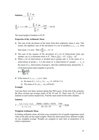 Solution:
∑
∑
=
=
= k
i
i
k
i
ii
f
mf
x
1
1
100
1
==∑=
nf
k
i
i ,
∑
∑
=
=
= k
i
i
k
i
ii
f
mf
x
1
1 =
100
6558
= 65.58
The mean height of students is 65.58
Properties of the Arithmetic Mean
The sum of the deviations of the items from their arithmetic mean is zero. This
means, the algebraic sum of the deviations of a set of numbers from
their mean
nxxx .,..,, 21
x is zero. That is
The sum of the squares of the deviations of a set of observations from any
number, say A, is minimum when A= . That is, ∑   ∑
0)(
1
=−∑=
n
i
i xx
When a set of observations is divided into k groups and 1x the mean of 1n
servations of group 1,
is
ob 2x the mean of n bservations of group2, …,is 2 o kx is
the mean of observations of group k , then the combined mean ,denoted bykn x ,
of all observations taken together is given by
If the mean of isnxxx .,..,, 21 x , then
a) the mean of kxkxkx n ±±± .,..,, 21 will be kx ±
b) The mean of will benkxkxkx .,..,, 21 xk .
Example
Last year there were three sections taking Stat 200 course. At the end of the semester,
the three sections got average marks of 80, 83 and 76. There were 28, 32 and 35
students in each section respectively. Find the mean mark for the entire students.
Solution:
==
++
++
=
++
++
=
95
7556
353228
)76(35)83(32)80(28
321
332211
nnn
xnxnxn
x 79.54
Weighted Arithmetic Mean
In finding arithmetic mean, all items were assumed to be of equally importance (each
value in the data set has equal weight). When the observations have different weight,
we use weighted average. Weights are assigned to each item in proportion to its
relative importance.
21 
 
 