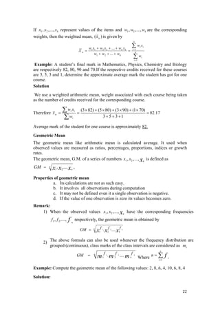 If represent values of the items and are the corresponding
weights, then the weighted mean,
kxxx .,..,, 21 kwww ,...,, 21
)( wx is given by
1 1 2 2 1
1 2
1
...
...
k
i i
k k i
w k
k
i
i
w x
w x w x w x
X
w w w
w
=
=
+ + +
= =
+ + +
∑
∑
Example: A student’s final mark in Mathematics, Physics, Chemistry and Biology
are respectively 82, 80, 90 and 70.If the respective credits received for these courses
are 3, 5, 3 and 1, determine the approximate average mark the student has got for one
course.
Solution
We use a weighted arithmetic mean, weight associated with each course being taken
as the number of credits received for the corresponding course.
Therefore 17.82
1353
)701()903()805()823(
=
+++
×+×+×+×
==
∑
∑
i
ii
w
w
xw
x
Average mark of the student for one course is approximately 82.
Geometric Mean
The geometric mean like arithmetic mean is calculated average. It used when
observed values are measured as ratios, percentages, proportions, indices or growth
rates.
The geometric mean, G.M. of a series of numbers is defined asxn
xx .,..,, 21
n
nxxxGM ..... 21
= ,
Properties of geometric mean
a. Its calculations are not as such easy.
b. It involves all observations during computation
c. It may not be defined even it a single observation is negative.
d. If the value of one observation is zero its values becomes zero.
Remark:
1) When the observed values have the corresponding frequenciesxn
xx .,..,, 21
f n
ff .,..,, 21 respectively, the geometric mean is obtained by
n
kxxx
fffGM k..... 21
21
=
2)
The above formula can also be used whenever the frequency distribution are
grouped (continuous), class marks of the class intervals are considered as im
n
kmmm
fffGM k..... 21
21
= Where ∑=
=
n
i
i
fn
1
Example: Compute the geometric mean of the following values: 2, 8, 6, 4, 10, 6, 8, 4
Solution:
22 
 
 