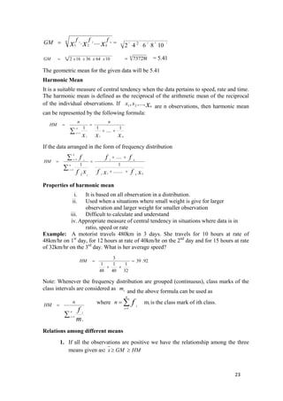 n
kxxx
fffGM k..... 21
21
= = 8
1221
108642 ...2.
8
106436162 xxxxGM =
8
737280= = 5.41
The geometric mean for the given data will be 5.41
Harmonic Mean
It is a suitable measure of central tendency when the data pertains to speed, rate and time.
The harmonic mean is defined as the reciprocal of the arithmetic mean of the reciprocal
of the individual observations. If
are n observations, then harmonic mean
can be represented by the following formula:
xn
xx .,..,, 21
xxx n
n
i
i
nn
HM
1
....
11
1
1
++
==
∑ =
If the data arranged in the form of frequency distribution
xfxf
ff
xf
f
kk
k
n
i
i
k
i i
i
HM
++
++
==
∑
∑
=
=
........
1
.....
1
11
1
1
1
Properties of harmonic mean
i. It is based on all observation in a distribution.
ii. Used when a situations where small weight is give for larger
observation and larger weight for smaller observation
iii. Difficult to calculate and understand
iv. Appropriate measure of central tendency in situations where data is in
ratio, speed or rate
Example: A motorist travels 480km in 3 days. She travels for 10 hours at rate of
48km/hr on 1st
day, for 12 hours at rate of 40km/hr on the 2nd
day and for 15 hours at rate
of 32km/hr on the 3rd
day. What is her average speed?
92.39
32
1
40
1
48
1
3
=
++
=HM
Note: Whenever the frequency distribution are grouped (continuous), class marks of the
class intervals are considered as
and the above formula can be used asim
∑ =
=
n
i
i
m
f
n
HM
1
i
where mi is the class mark of ith class.∑=
=
n
i
i
fn
1
Relations among different means
1. If all the observations are positive we have the relationship among the three
means given as: HMGMx ≥≥
23 
 
 