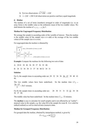 2. For two observations GMHMx =*
3. HMGMx == if all observation are positive and have equal magnitude.
ii. Median
The median of a set of items (numbers) arranged in order of magnitude (i.e. in an
array form) is the middle value or the arithmetic mean of the two middle values. We
shall denote the median of by x~ .nxxx .,..,, 21
Median for Ungrouped Frequency Distribution
We arrange the sample in ascending order of the variable of interest. Then the median
is the middle value (if the sample size n is odd) or the average of the two middle
values (if the sample size n is even).
For ungrouped data the median is obtained by
⎪
⎪
⎪
⎪
⎩
⎪
⎪
⎪
⎪
⎨
⎧
+
=
⎟
⎠
⎞
⎜
⎝
⎛
+⎟
⎠
⎞
⎜
⎝
⎛
⎟
⎠
⎞
⎜
⎝
⎛ +
evenisnitemsofnumbertheif
itemitem
oddisnitemsofnumbertheifitem
x
nn
n
thth
th
,,,
2
,,,
~
1
22
2
1
Example: Compute the medians for the following two sets of data
A: 38 41 34 46 36 30 37 36 32 40.
B: 28 32 36 30 31 37 36 80 32 34 31
Solution
For A, the sample times in ascending order are: 30 32 34 36 36 37 38 40 41
46.
The two middle values have been underlined, So the median time ( x~
) =
5.36
2
3736
=
+
minutes.
For B, the sample times in ascending order are: 28 30 31 31 32 32 34 36
36 37 80.
The middle value has been underlined. So the median time ( x~
) = 32 minutes.
The median is easy to calculate for small samples and is not affected by an "outlier" -
atypical value in the sample, e.g. the value 80 in the sample for route B. It is valid for
ranked (ordinal) as well as interval/ratio (numeric) data.
Median for Grouped Frequency Distribution
For grouped data the median, obtained by interpolation method, is given by
 
24 
 
 