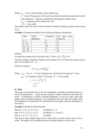 Where lower class boundary of the median class=medL
=F Sum of frequencies of all class lower than the median class (in other words it
is the cumulative frequency immediately preceding the median class)
Frequency of the median class and=medf
Class width=W
The median class is the class with the smallest cumulative frequency greater than or equal
to
2
n .
Example: Calculate the median for the following frequency distribution.
Class Class
Boundary
Frequency Less than Cum.
Freq (CF)
0 – 5 5 5
5 – 10 8 13
10 – 15 10 23
15 – 20 8 31
20 – 25 5 36
Solution:
To obtain the median class we divide 36 by 2. That is, 18
2
36
2
==n
Thus the smallest cumulative frequency that contains 18 is 23. Hence the median class is
the 3rd
class which is 10 – 15.
Therefore median is
 
Where 9.5, 13 sum of frequencies of all class lower than the 3rd
class=medL =F
10, frequency of the 3rd
class and,=medf =W 6, class width
5.12
35.9
10
1318
65.9~
=
+=
⎟
⎠
⎞
⎜
⎝
⎛ −
+=x
iii. Mode
The mode or the modal value is the most frequently occurring score/observation in a
series and denoted by . A data set may not have a mode or may have more than one
mode. A distribution is called a bimodal distribution if it has two data values that
appear with the greatest frequency. If a distribution has more than two modes, then
the distribution is multimodal. If a distribution has no modes, then the distribution is
non-modal.
xˆ
Example: Consider the following data:
Data X: 3, 4, 6, 12, 31, 8, 9, 8 the Mode ( ) = 8xˆ
Data Y: 6, 8, 12, 13, 11, 12, 6 the Mode ( ) = 6 and 12xˆ
Data Z: 2, 6, 3, 5, 7, 8, 12, 11 No Mode
Note that in some samples there may be more than one mode or there may not be a
mode. The mode is not a suitable measure of central tendency in these cases.
25 
 
 