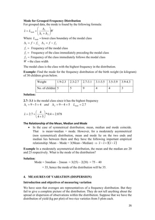 Mode for Grouped Frequency Distribution
For grouped data, the mode is found by the following formula:
WLx ⎟⎟
⎠
⎜⎜
⎝ Δ+Δ
+=
21
1
mod
ˆ
⎞⎛ Δ
Where lower class boundary of the modal class=modL
11 ff −=Δ , 22 ff −=Δ
=1f Frequency of the modal class
=1f Frequency of the class immediately preceding the modal class
=2f Frequency of the class immediately follows the modal class
=W the class width
The modal class is the class with the highest frequency in the distribution.
Example: Find the mode for the frequency distribution of the birth weight (in kilogram)
of 30 children given below.
Weight 1.9-2.3 2.3-2.7 2.7-3.1 3.1-3.5 3.5-3.9 3.9-4.3
No. of children 5 5 9 4 4 3
Solution:
2.7- 3.1 is the modal class since it has the highest frequency
and4591 =−=Δ 5492 =−=Δ 7.2mod =L
878.24.0*
54
4
7.2ˆ =⎟
⎠
⎞
⎜
⎝
⎛
+
+=x  
The Relationship of the Mean, Median and Mode
• In the case of symmetrical distribution; mean, median and mode coincide.
That is mean=median = mode. However, for a moderately asymmetrical
(non symmetrical) distribution, mean and mode lie on the two ends and
median lies between them and they have the following important empirical
relationship: Mean – Mode = 3(Mean - Median) ⇒ ( )xxxx ~3ˆ −=−
Example In a moderately asymmetrical distribution, the mean and the median are 20
and 25 respectively. What is the mode of the distribution?
Solution:
Mode = 3median – 2mean = 3(25) – 2(20) = 75 – 40
= 35, hence the mode of the distribution will be 35.
4. MEASURES OF VARIATION (DISPERSION)
Introduction and objectives of measuring variation
We have seen that averages are representatives of a frequency distribution. But they
fail to give a complete picture of the distribution. They do not tell anything about the
spread or dispersion of observations within the distribution. Suppose that we have the
distribution of yield (kg per plot) of two rice varieties from 5 plots each.
26 
 
 