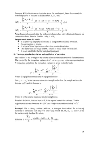 Example: Calculate the mean deviation about the median and about the mean of the
following scores of students in a certain test. 6,7,7,10,10
1
1.6
5 5
i
X
MD
n
=
= = = =
| |
| 6 8| | 7 8|*2 |10 8|*2 8
k
i iX X f−
− + − + −∑
1
| |
| 6 7 | | 7 7 |*2 |10 7 |*2 7
1.4
5 5
k
i i
i
X
X X f
MD
n
=
−
− + − + −
= = =
∑
%
%
=
Note: In case of grouped data, the mid-point of each class interval is treated as and we
can use the above formula. Besides, X X
MD MD≥ %
Properties of mean deviation
It is relatively simple to understand as compared to standard deviation.
Its computation is simple.
It is less affected by extreme values than standard deviation.
It is better than the range and QD since it is based on all observations.
It is not suitable for further statistical treatment.
iii. Variance, standard deviation and coefficient of variation
The variance is the average of the squares of the distance each value is from the mean.
The symbol for the population variance is σ2
. Let 1 2, ,..., Nx x x be the measurements on
N population units then, the population variance is given by the formula:
2
12 2
2 1 1
( )
N
iN N
i
i i
i i
x
x x
N
N N
μ
σ
=
= =
⎛ ⎞
⎜ ⎟
⎝ ⎠− −
= =
∑
∑ ∑
,
Where µ is population mean and N is population size
Let 1 2, ,..., nx x x be the measurements on n sample units then, the sample variance is
denoted by S2
, and its formula is
2
12 2
2 1 1
( )
1 1
n
in n
i
i i
i i
x
x x x
n
S
n n
=
= =
⎛ ⎞
⎜ ⎟
⎝ ⎠− −
= =
− −
∑
∑ ∑
Where x is the sample mean and n is the sample size.
Standard deviation, denoted by σ or S, is the square root of the variance. That is,
Population standard deviation 2
σ σ= and sample standard deviation 2
S S=
.
Example: For a newly created position, a manager interviewed the following
numbers of applicants each day over a five-day period: 16, 19, 15, 15, and 14. Find
the variance and standard deviation.
Solution:
5
1 16 19 15 15 14 79
15.8
5 5 5
i
i
x
x = + + + +
= = = =
∑
28 
 
 