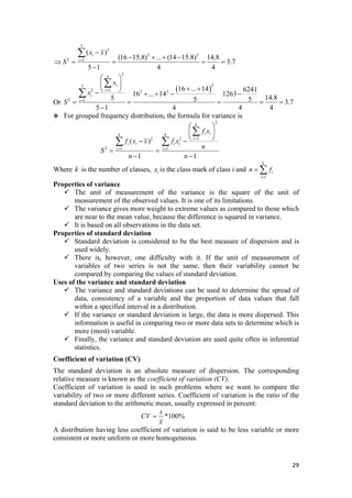 5
2
2 2
2 1
( )
(16 15.8) ... (14 15.8) 14.8
3.7
5 1 4 4
i
i
x x
S =
−
− + + −
⇒ = = = =
−
∑
Or
( )
2
25
12 2 2
2 1
16 ... 14 6241
16 ... 14 1263
14.85 5 5 3.7
5 1 4 4 4
n
i
i
i
i
x
x
S
=
=
⎛ ⎞
⎜ ⎟
+ +⎝ ⎠− + + − −
= = = =
−
∑
∑
=
For grouped frequency distribution, the formula for variance is
2
12 2
2 1 1
( )
1 1
k
i ik k
i
i i i i
i i
f x
f x x f x
n
S
n n
=
= =
⎛ ⎞
⎜ ⎟
⎝ ⎠− −
= =
− −
∑
∑ ∑
Where is the number of classes,k ix is the class mark of class i and
1
k
i
i
n f
=
= ∑
Properties of variance
The unit of measurement of the variance is the square of the unit of
measurement of the observed values. It is one of its limitations.
The variance gives more weight to extreme values as compared to those which
are near to the mean value, because the difference is squared in variance.
It is based on all observations in the data set.
Properties of standard deviation
Standard deviation is considered to be the best measure of dispersion and is
used widely.
There is, however, one difficulty with it. If the unit of measurement of
variables of two series is not the same, then their variability cannot be
compared by comparing the values of standard deviation.
Uses of the variance and standard deviation
The variance and standard deviations can be used to determine the spread of
data, consistency of a variable and the proportion of data values that fall
within a specified interval in a distribution.
If the variance or standard deviation is large, the data is more dispersed. This
information is useful in comparing two or more data sets to determine which is
more (most) variable.
Finally, the variance and standard deviation are used quite often in inferential
statistics.
Coefficient of variation (CV)
The standard deviation is an absolute measure of dispersion. The corresponding
relative measure is known as the coefficient of variation (CV).
Coefficient of variation is used in such problems where we want to compare the
variability of two or more different series. Coefficient of variation is the ratio of the
standard deviation to the arithmetic mean, usually expressed in percent:
*100%
s
CV
x
=
A distribution having less coefficient of variation is said to be less variable or more
consistent or more uniform or more homogeneous.
29 
 
 