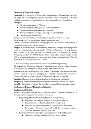 Definition of some basic terms
Population: It is the totality of things under considerations. The population represents
the target of an investigation, and the objective of the investigation is to draw
conclusions about the population hence we sometimes call it target population.
Examples:
• All university students of Ethiopia
• Population of trees under specified climatic conditions
• Population of animals fed a certain type of diet
• Population of farms having a certain type of natural fertility
• Population of households, etc
The population could be finite or infinite (an imaginary collection of units).
There are two ways of investigation: Census and sample survey.
Census: a complete enumeration of the population. But in most real problems it
cannot be realized, hence we take sample.
Sample: A group of subjects selected from a population. A sample from a population
is the set of measurements that are actually collected in the course of an investigation.
For example, if we want to study the income pattern of lecturers at Hawassa
University and there are 3000 lecturers, then we may take a random sample of only
250 lecturers out of this entire population of 3000 for the purpose of study. Then this
number of 250 lecturers constitutes a sample.
In practice, we rarely conduct census, instead we conduct sample survey
Parameter: is a descriptive measure of a population, or summary value calculated
from a population. Examples: Average, Range, proportion, variance,
Statistic: is a descriptive measure of a sample, or summary value calculated from a
sample. From the previous example, the summary measure that describes a
characteristic such as average income of this sample is known as a statistic.
Sampling: The process or method of sample selection from the population.
Sample size: The number of elements or observation to be included in the sample.
Variable: It is an item of interest that can take on many different numerical values.
Applications, Uses and Limitation of Statistics
Applications of Statistics
Statistics can be applied in any field of study which seeks quantitative evidence. For
instance, engineering, economics, natural science, etc.
a) Engineering: Statistics have wide application in engineering.
• To compare the breaking strength of two types of materials
• To determine the probability of reliability of a product.
• To control the quality of products in a given production process.
• To compare the improvement of yield due to certain additives
(fertilizer, herbicides, (wee decides), e t c
b) Economics: Statistics are widely used in economics study and research.
• To measure and forecast Gross National Product (GNP)
3 
 
 